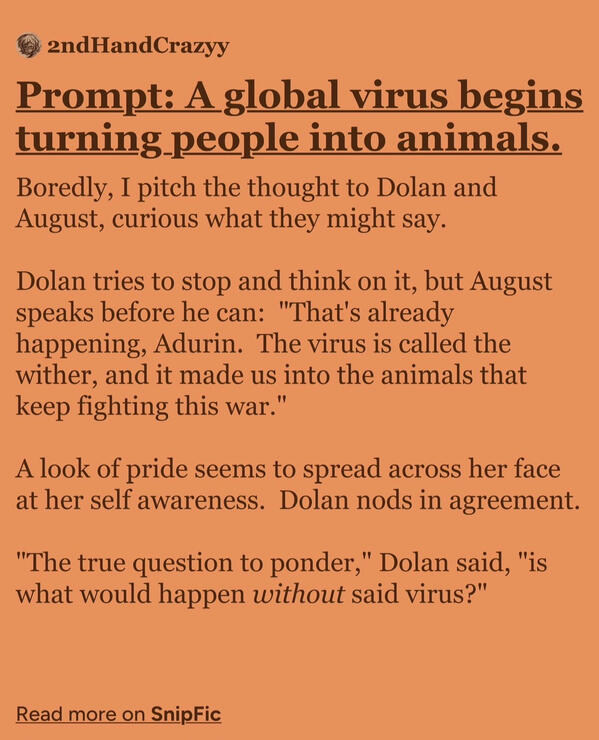 Boredly, I pitch the thought to Dolan and August, curious what they might say. Dolan tries to stop and think on it, but August speaks before he can: "That's already happening, Adurin. The virus is called the wither, and it made us into the animals that