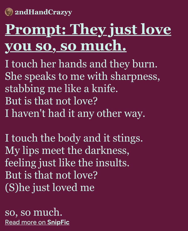 I touch her hands and they burn. She speaks to me with sharpness, stabbing me like a knife. But is that not love? I haven't had it any other way. I touch the body and it stings. My lips meet the darkness, feeling just like the insults. But is that not lov